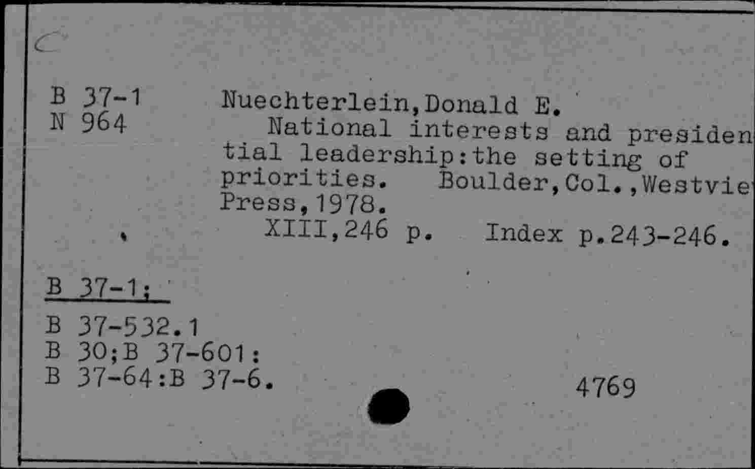 ﻿B 37-1
N 964
Nuechterlein,Donald E.
National interests and presiden tial leadership:the setting of priorities. Boulder, Col. ,Westvie’ Press,1978.
XIII,246 p. Index p.243-246.
B 37-1;
B 37-532.1
B 30;B 37-601:
B 37-64:B 37-6
4769